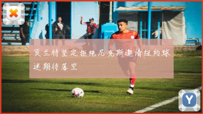 莫兰特坚定拒绝尼克斯邀请纽约球迷期待落空