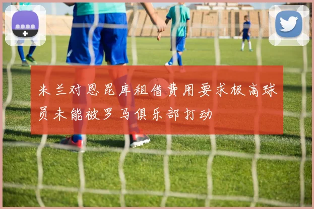 米兰对恩昆库租借费用要求极高球员未能被罗马俱乐部打动