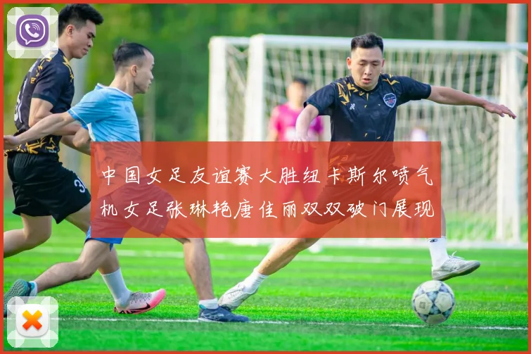 中国女足友谊赛大胜纽卡斯尔喷气机女足张琳艳唐佳丽双双破门展现实力