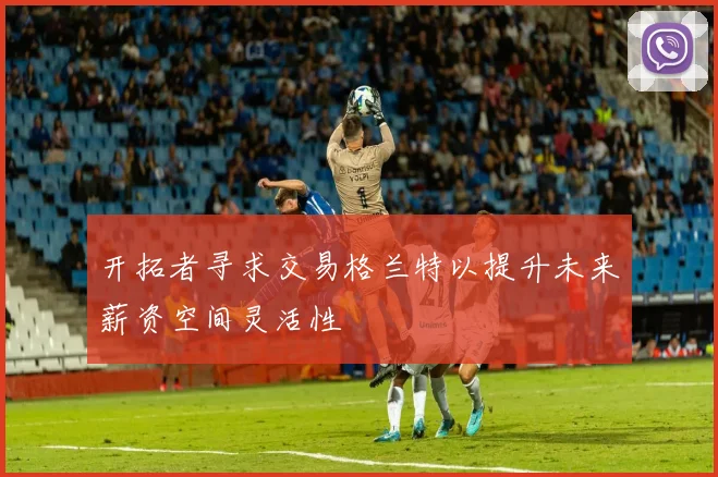 开拓者寻求交易格兰特以提升未来薪资空间灵活性