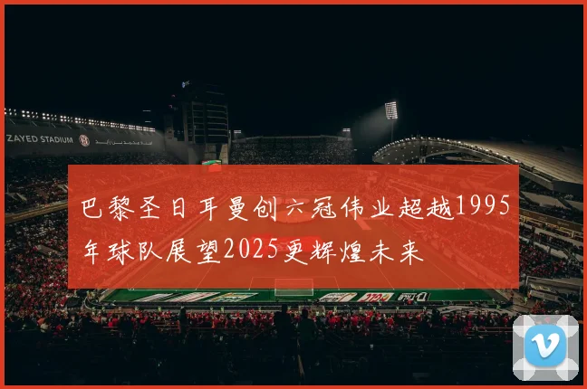 巴黎圣日耳曼创六冠伟业超越1995年球队展望2025更辉煌未来