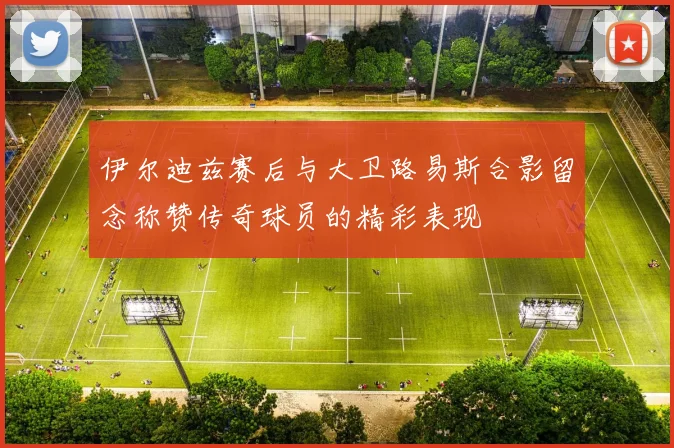 伊尔迪兹赛后与大卫路易斯合影留念称赞传奇球员的精彩表现