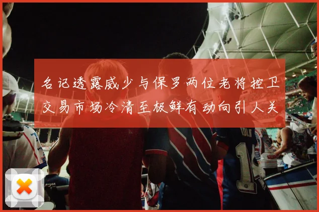 名记透露威少与保罗两位老将控卫交易市场冷清至极鲜有动向引人关注