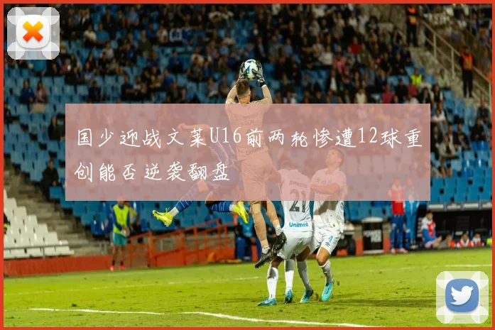 国少迎战文莱U16前两轮惨遭12球重创能否逆袭翻盘