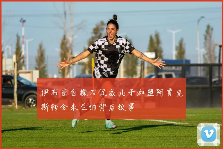伊布亲自操刀促成儿子加盟阿贾克斯转会米兰的背后故事