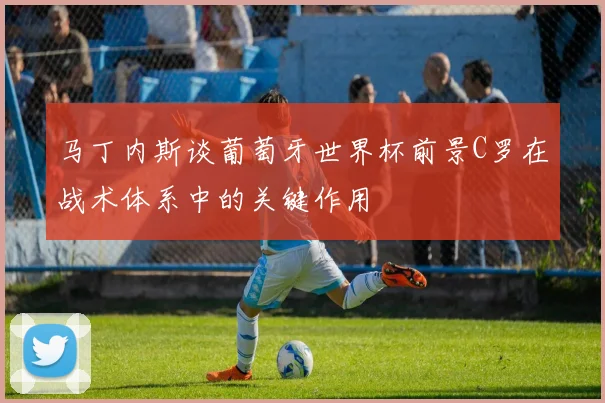 马丁内斯谈葡萄牙世界杯前景C罗在战术体系中的关键作用