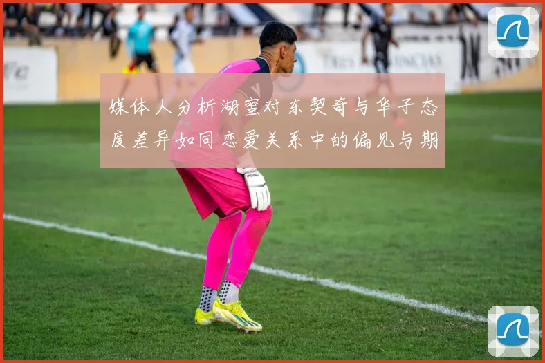媒体人分析湖蜜对东契奇与华子态度差异如同恋爱关系中的偏见与期待