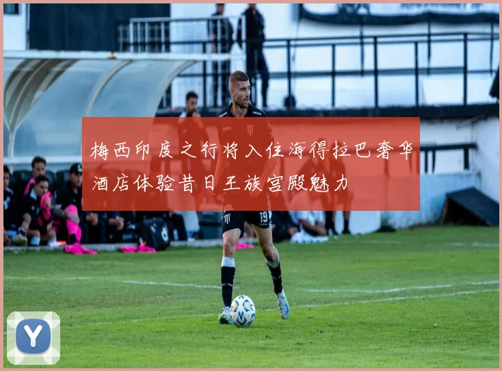 梅西印度之行将入住海得拉巴奢华酒店体验昔日王族宫殿魅力