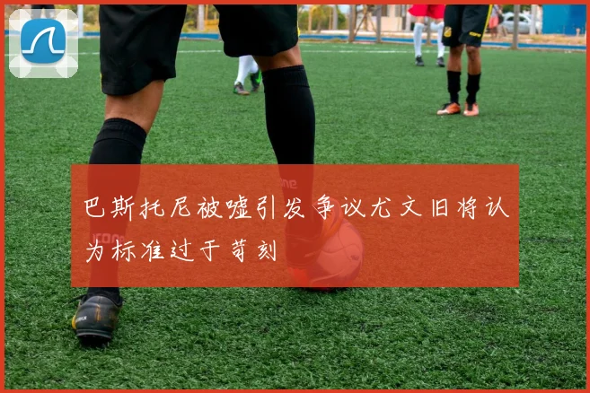 巴斯托尼被嘘引发争议尤文旧将认为标准过于苛刻