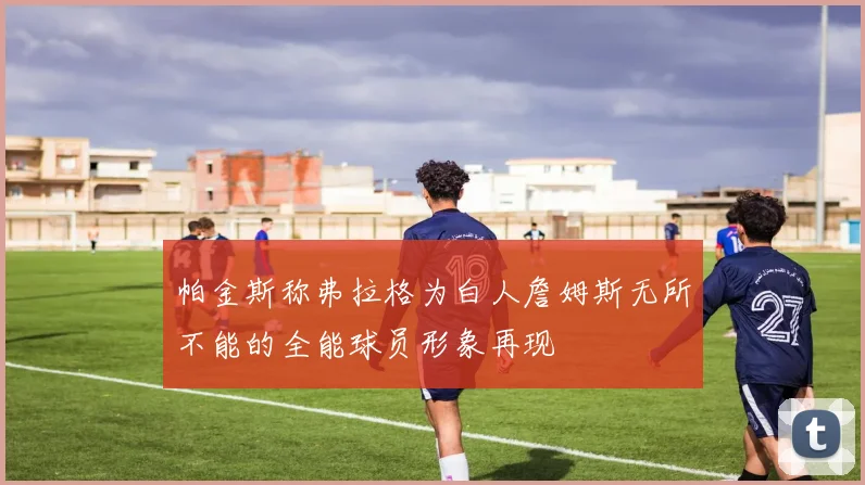 帕金斯称弗拉格为白人詹姆斯无所不能的全能球员形象再现