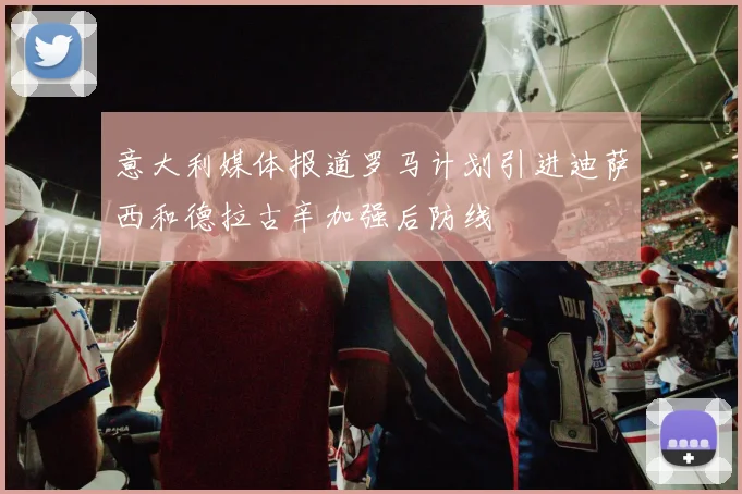 意大利媒体报道罗马计划引进迪萨西和德拉古辛加强后防线