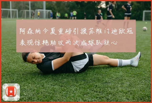 阿森纳今夏重磅引援苏维门迪欧冠表现惊艳助攻两次成球队核心
