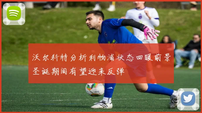 沃尔科特分析利物浦状态回暖前景圣诞期间有望迎来反弹