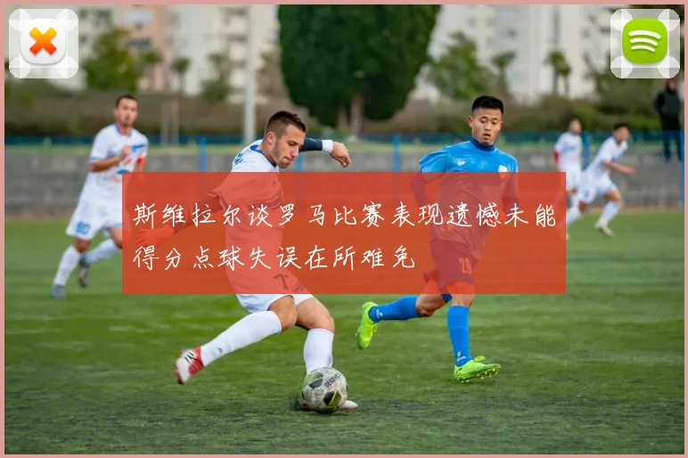 斯维拉尔谈罗马比赛表现遗憾未能得分点球失误在所难免