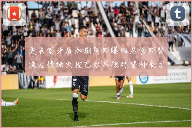 更衣室矛盾加剧阿斯曝维尼修斯替换后情绪失控巴尔韦德对替补表示不满