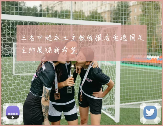 三名中超本土主教练报名竞选国足主帅展现新希望