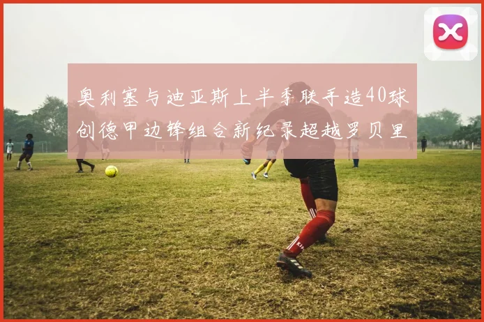 奥利塞与迪亚斯上半季联手造40球创德甲边锋组合新纪录超越罗贝里