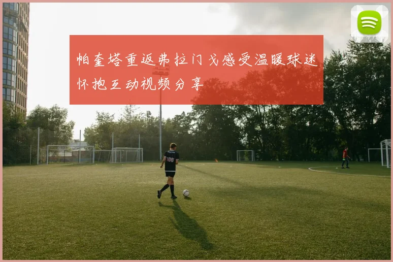 帕奎塔重返弗拉门戈感受温暖球迷怀抱互动视频分享