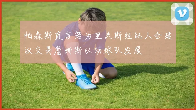 帕森斯直言若为里夫斯经纪人会建议交易詹姆斯以助球队发展
