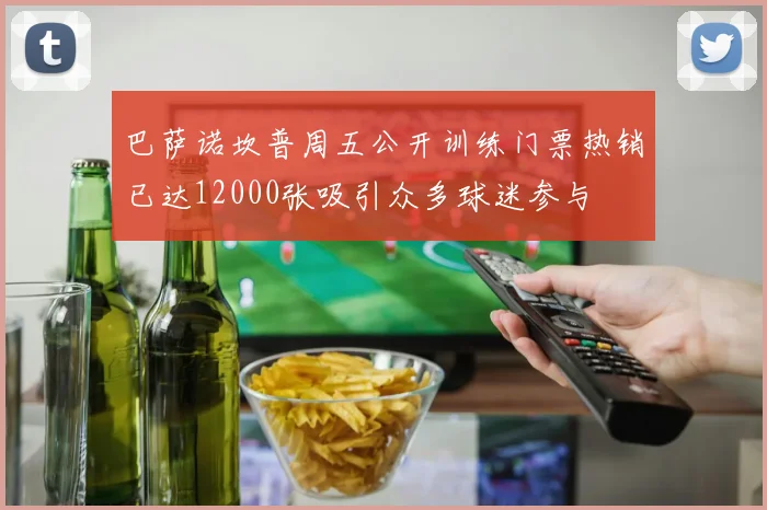 巴萨诺坎普周五公开训练门票热销已达12000张吸引众多球迷参与