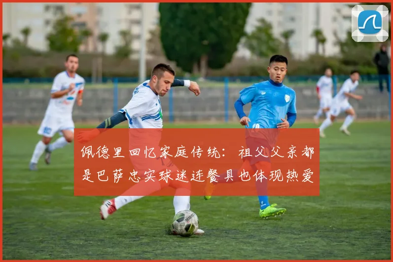 佩德里回忆家庭传统：祖父父亲都是巴萨忠实球迷连餐具也体现热爱
