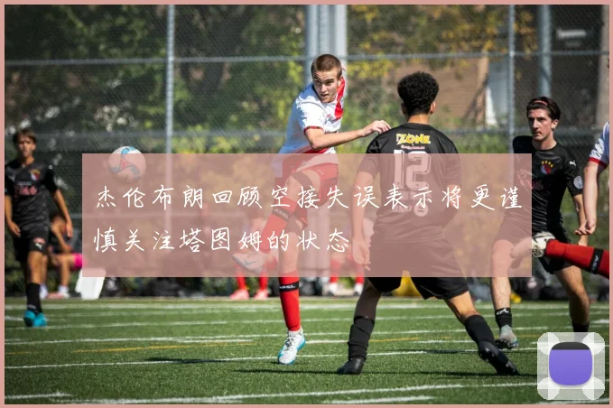 杰伦布朗回顾空接失误表示将更谨慎关注塔图姆的状态