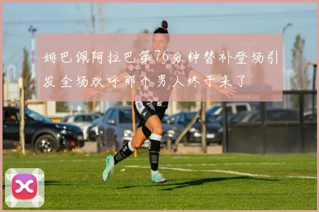 姆巴佩阿拉巴第76分钟替补登场引发全场欢呼那个男人终于来了