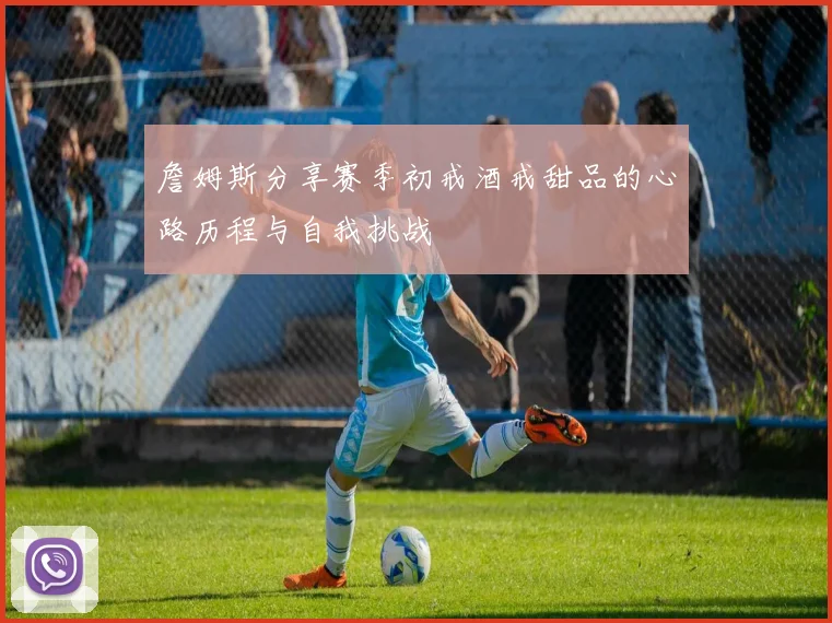 詹姆斯分享赛季初戒酒戒甜品的心路历程与自我挑战