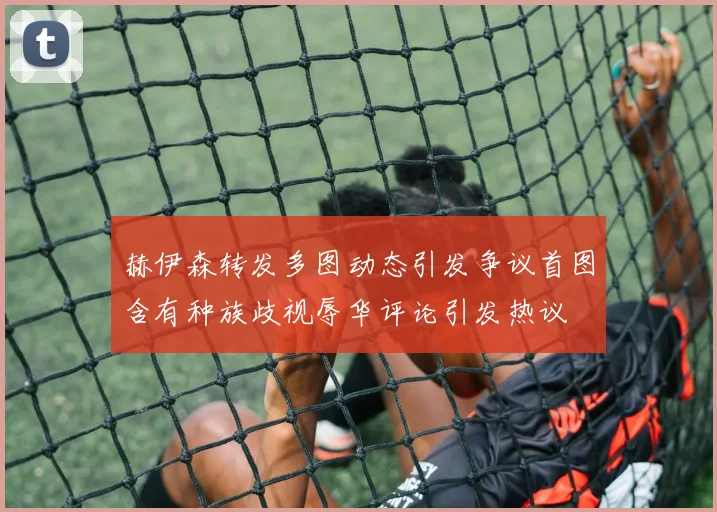 赫伊森转发多图动态引发争议首图含有种族歧视辱华评论引发热议