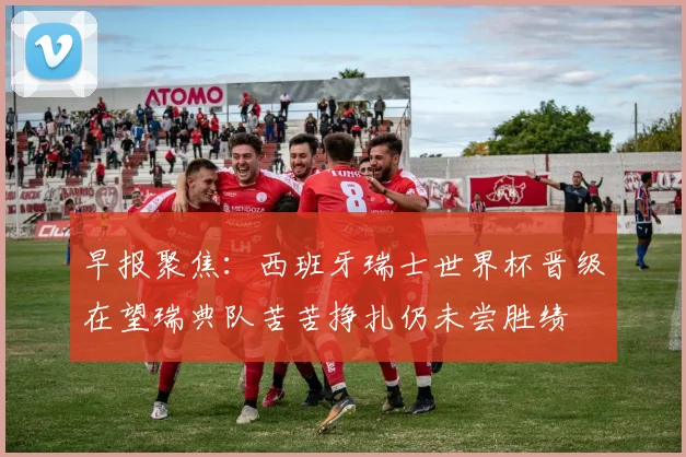 早报聚焦：西班牙瑞士世界杯晋级在望瑞典队苦苦挣扎仍未尝胜绩