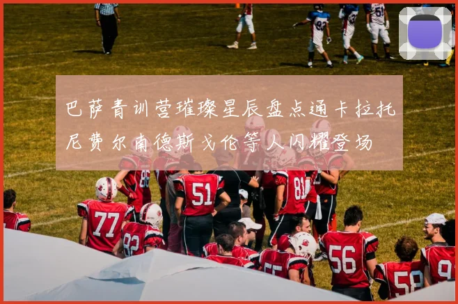 巴萨青训营璀璨星辰盘点通卡拉托尼费尔南德斯戈伦等人闪耀登场