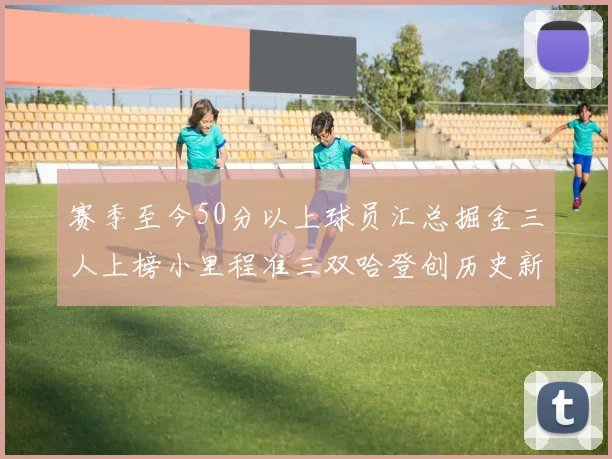 赛季至今50分以上球员汇总掘金三人上榜小里程准三双哈登创历史新高