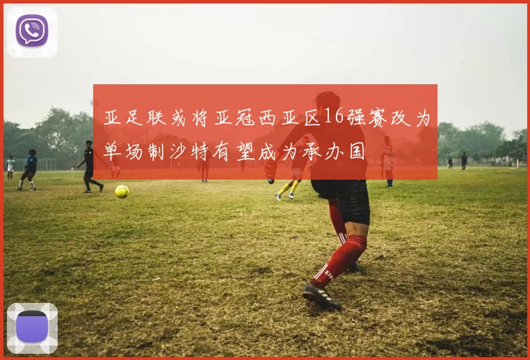 亚足联或将亚冠西亚区16强赛改为单场制沙特有望成为承办国