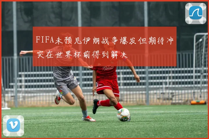 FIFA未预见伊朗战争爆发但期待冲突在世界杯前得到解决
