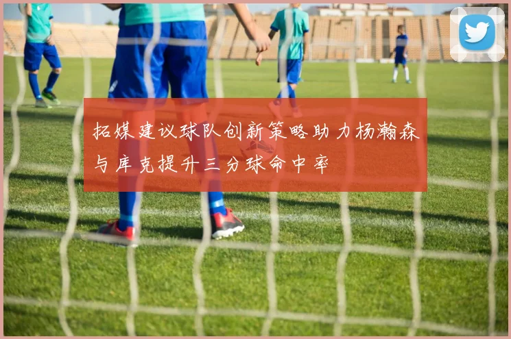 拓媒建议球队创新策略助力杨瀚森与库克提升三分球命中率