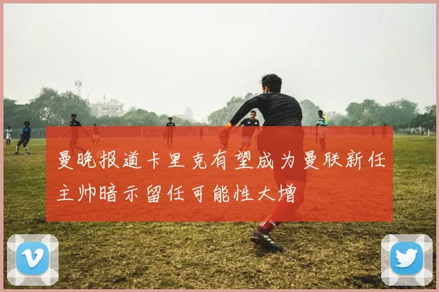 曼晚报道卡里克有望成为曼联新任主帅暗示留任可能性大增