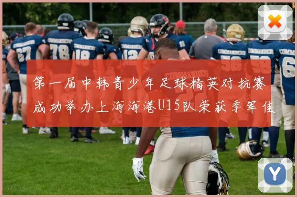 第一届中韩青少年足球精英对抗赛成功举办上海海港U15队荣获季军佳绩
