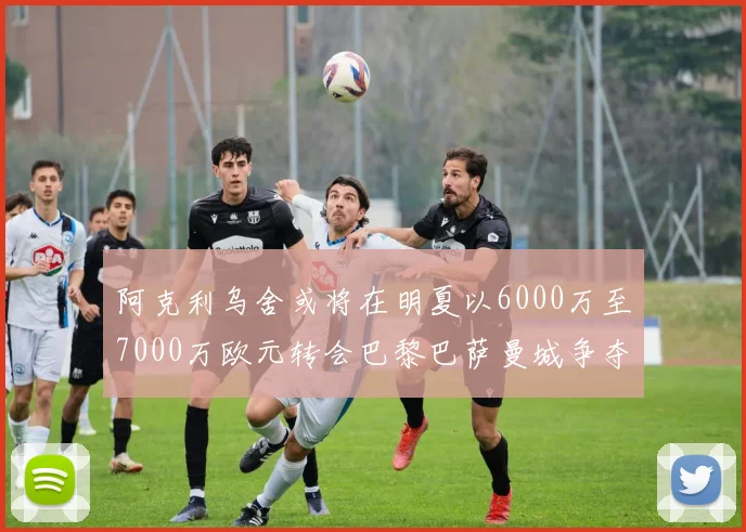 阿克利乌舍或将在明夏以6000万至7000万欧元转会巴黎巴萨曼城争夺战升级