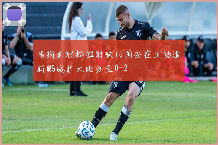 韦斯利轻松推射破门国安在主场遭新鹏城扩大比分至0-2