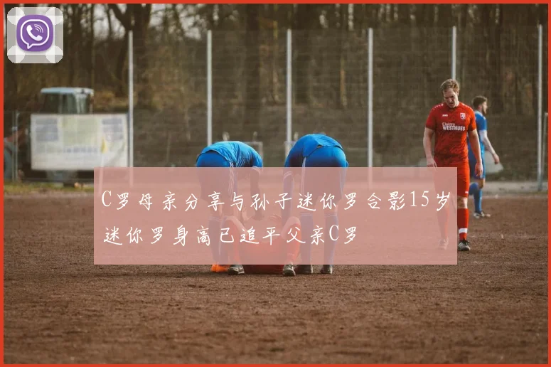 C罗母亲分享与孙子迷你罗合影15岁迷你罗身高已追平父亲C罗
