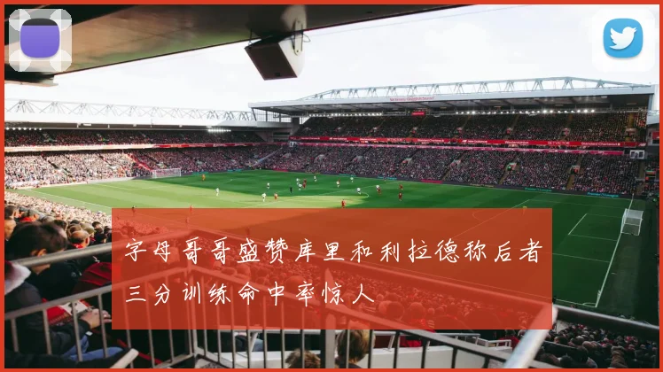 字母哥哥盛赞库里和利拉德称后者三分训练命中率惊人