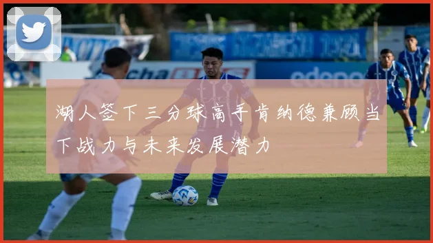 湖人签下三分球高手肯纳德兼顾当下战力与未来发展潜力