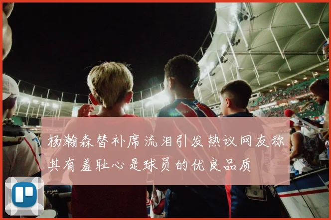 杨瀚森替补席流泪引发热议网友称其有羞耻心是球员的优良品质