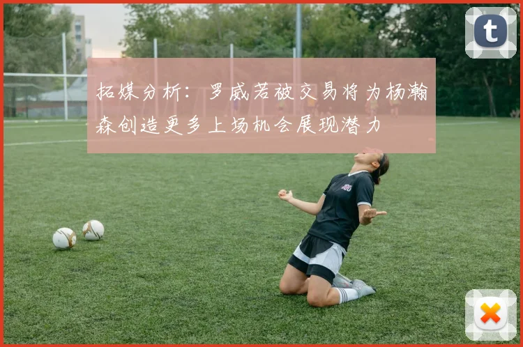 拓媒分析：罗威若被交易将为杨瀚森创造更多上场机会展现潜力