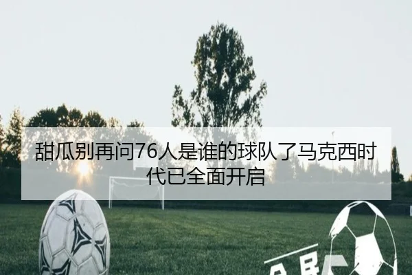 甜瓜别再问76人是谁的球队了马克西时代已全面开启 | jinnianhui